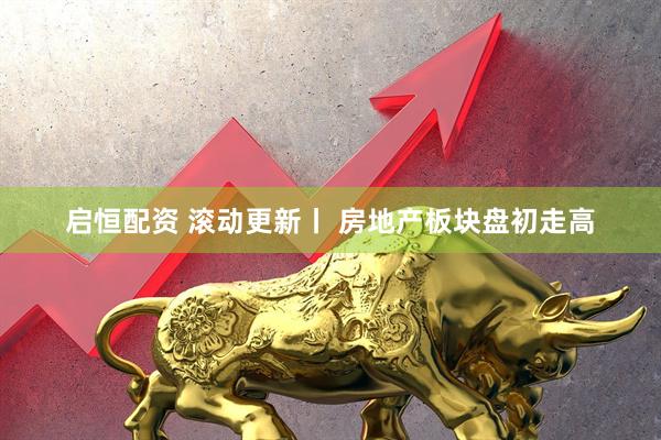 启恒配资 滚动更新丨 房地产板块盘初走高