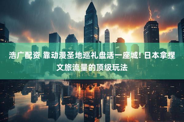 浩广配资 靠动漫圣地巡礼盘活一座城! 日本拿捏文旅流量的顶级玩法
