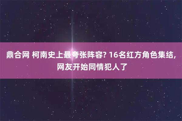 鼎合网 柯南史上最夸张阵容? 16名红方角色集结, 网友开始同情犯人了