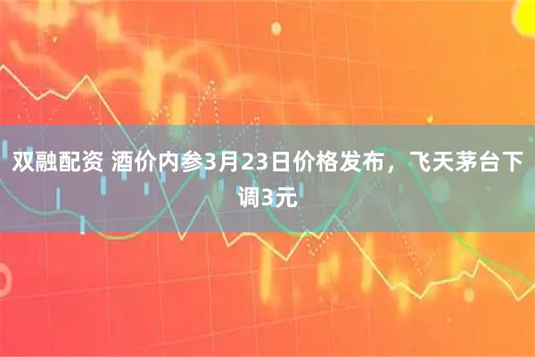 双融配资 酒价内参3月23日价格发布，飞天茅台下调3元