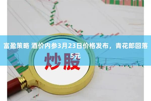 富盈策略 酒价内参3月23日价格发布，青花郎回落5元