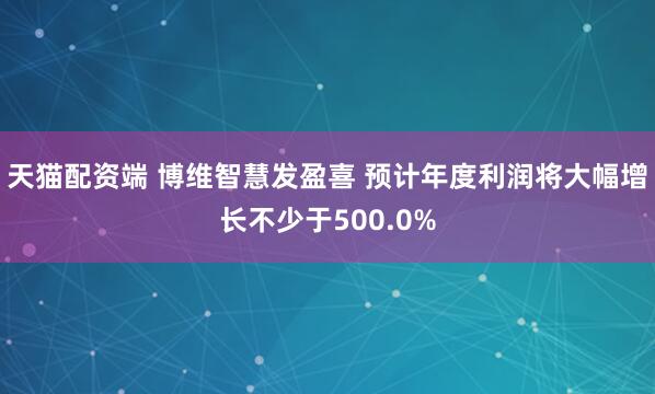 天猫配资端 博维智慧发盈喜 预计年度利润将大幅增长不少于500.0%
