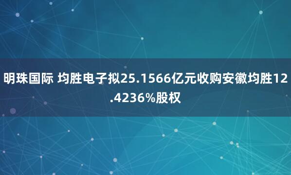 明珠国际 均胜电子拟25.1566亿元收购安徽均胜12.4236%股权