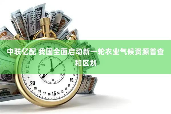 中联亿配 我国全面启动新一轮农业气候资源普查和区划