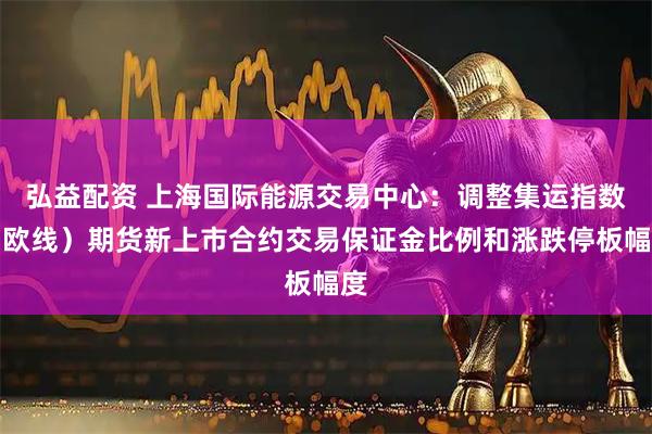 弘益配资 上海国际能源交易中心：调整集运指数（欧线）期货新上市合约交易保证金比例和涨跌停板幅度