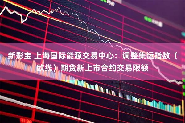新影宝 上海国际能源交易中心：调整集运指数（欧线）期货新上市合约交易限额
