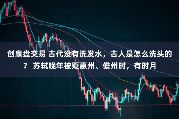 创赢盘交易 古代没有洗发水，古人是怎么洗头的？ 苏轼晚年被贬惠州、儋州时，有时月