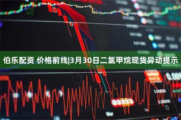 伯乐配资 价格前线|3月30日二氯甲烷现货异动提示