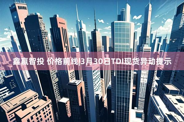 鑫赢智投 价格前线|3月30日TDI现货异动提示