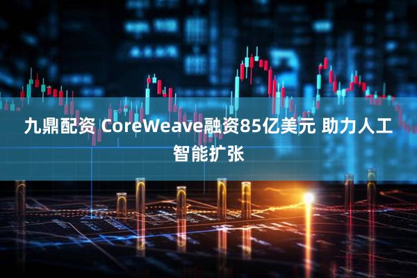 九鼎配资 CoreWeave融资85亿美元 助力人工智能扩张