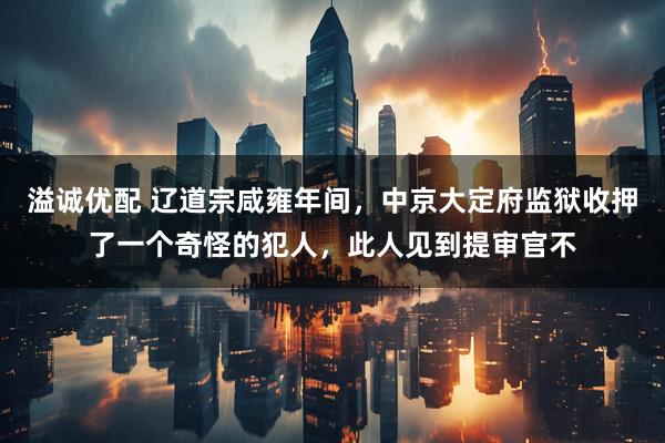 溢诚优配 辽道宗咸雍年间，中京大定府监狱收押了一个奇怪的犯人，此人见到提审官不