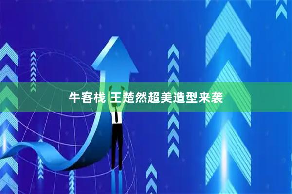 牛客栈 王楚然超美造型来袭
