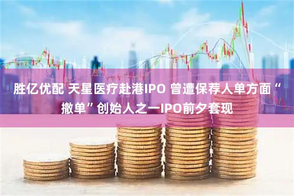 胜亿优配 天星医疗赴港IPO 曾遭保荐人单方面“撤单”创始人之一IPO前夕套现