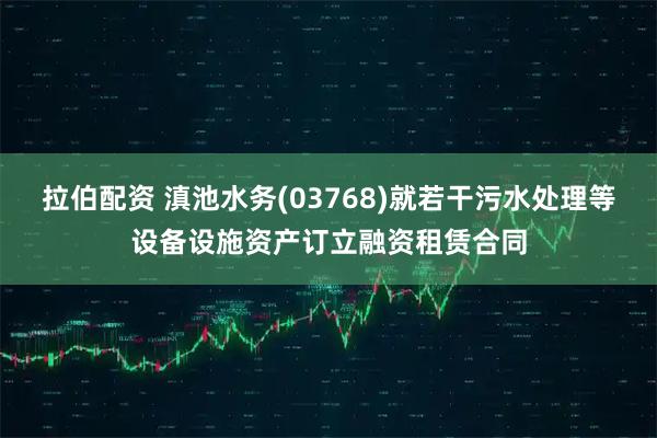 拉伯配资 滇池水务(03768)就若干污水处理等设备设施资产订立融资租赁合同