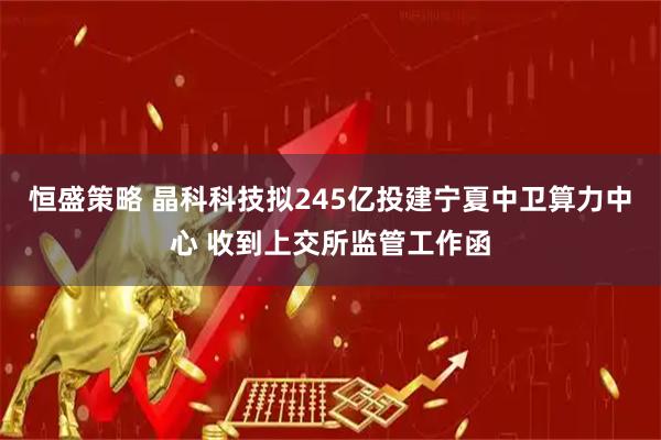 恒盛策略 晶科科技拟245亿投建宁夏中卫算力中心 收到上交所监管工作函
