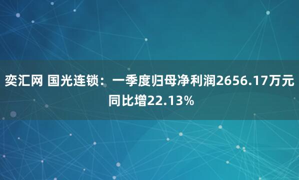 奕汇网 国光连锁:一季度归母净利润2656.17万元 同比增22.13%