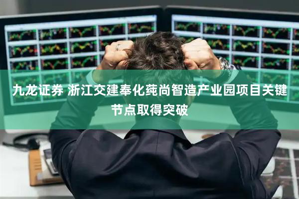 九龙证券 浙江交建奉化莼尚智造产业园项目关键节点取得突破