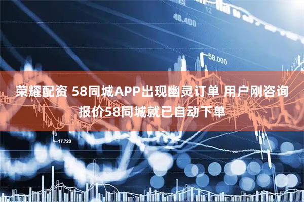 荣耀配资 58同城APP出现幽灵订单 用户刚咨询报价58同城就已自动下单