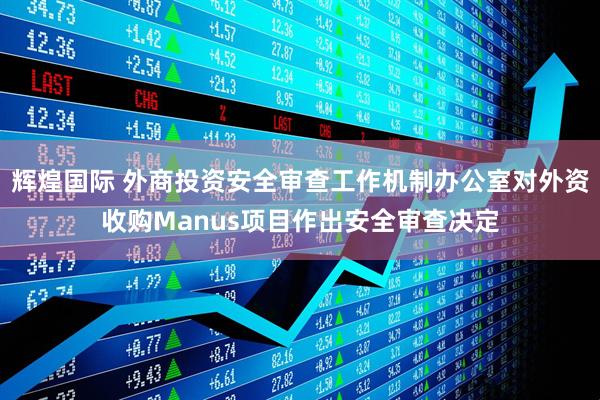 辉煌国际 外商投资安全审查工作机制办公室对外资收购Manus项目作出安全审查决定