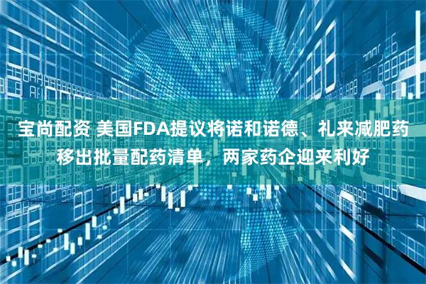 宝尚配资 美国FDA提议将诺和诺德、礼来减肥药移出批量配药清单，两家药企迎来利好