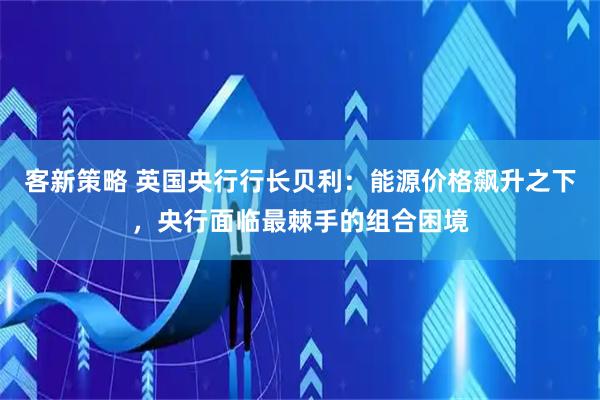 客新策略 英国央行行长贝利：能源价格飙升之下，央行面临最棘手的组合困境