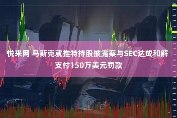 悦来网 马斯克就推特持股披露案与SEC达成和解 支付150万美元罚款