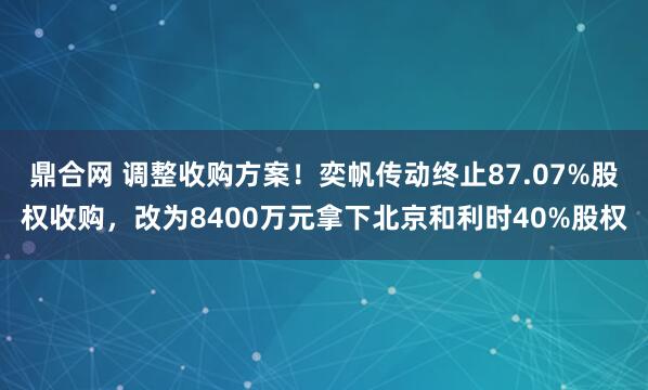 鼎合网 调整收购方案！奕帆传动终止87.07%股权收购，改为8400万元拿下北京和利时40%股权