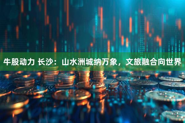 牛股动力 长沙：山水洲城纳万象，文旅融合向世界