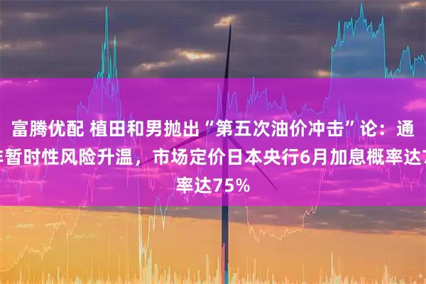 富腾优配 植田和男抛出“第五次油价冲击”论:通胀非暂时性风险升温,市场定价日本央行6月加息概率达75%