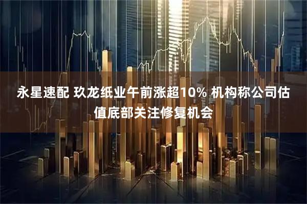 永星速配 玖龙纸业午前涨超10% 机构称公司估值底部关注修复机会