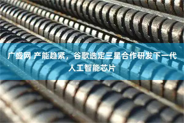 广盛网 产能趋紧，谷歌选定三星合作研发下一代人工智能芯片