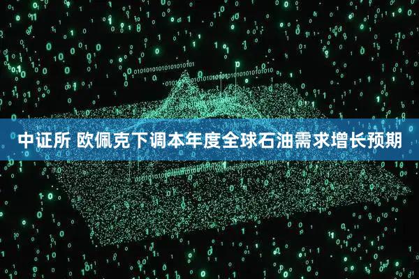 中证所 欧佩克下调本年度全球石油需求增长预期