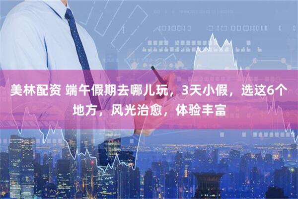 美林配资 端午假期去哪儿玩，3天小假，选这6个地方，风光治愈，体验丰富