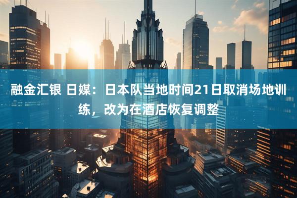 融金汇银 日媒：日本队当地时间21日取消场地训练，改为在酒店恢复调整