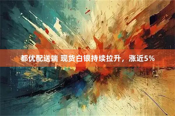 都优配送端 现货白银持续拉升，涨近5%