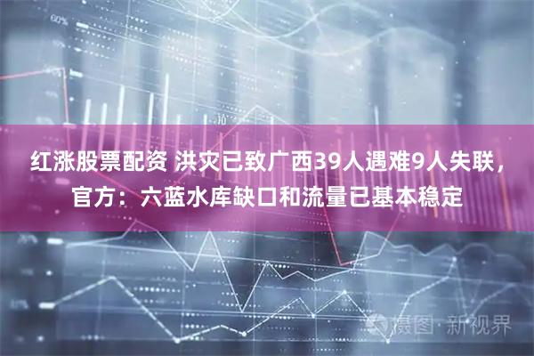 红涨股票配资 洪灾已致广西39人遇难9人失联，官方：六蓝水库缺口和流量已基本稳定