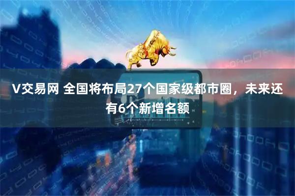 V交易网 全国将布局27个国家级都市圈,未来还有6个新增名额