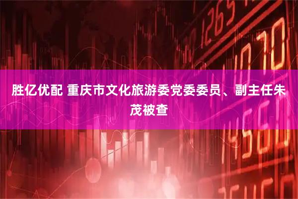 胜亿优配 重庆市文化旅游委党委委员、副主任朱茂被查