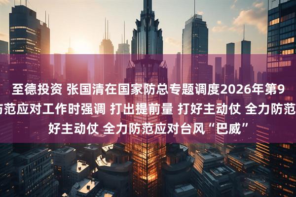 至德投资 张国清在国家防总专题调度2026年第9号台风“巴威”防范应对工作时强调 打出提前量 打好主动仗 全力防范应对台风“巴威”