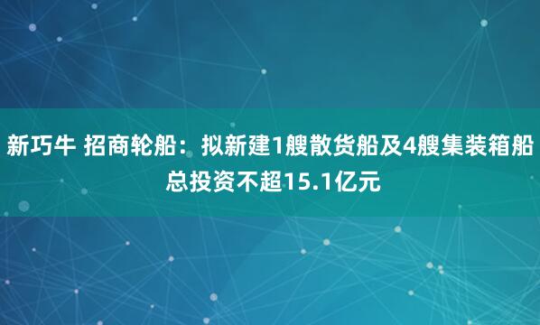 新巧牛 招商轮船：拟新建1艘散货船及4艘集装箱船 总投资不超15.1亿元