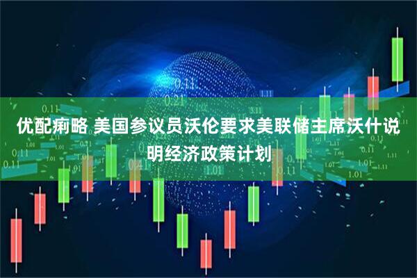 优配痢略 美国参议员沃伦要求美联储主席沃什说明经济政策计划