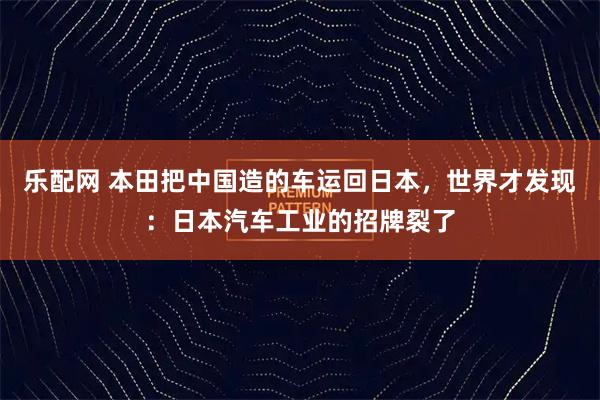 乐配网 本田把中国造的车运回日本,世界才发现:日本汽车工业的招牌裂了