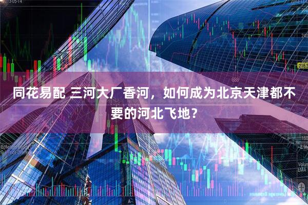 同花易配 三河大厂香河，如何成为北京天津都不要的河北飞地？