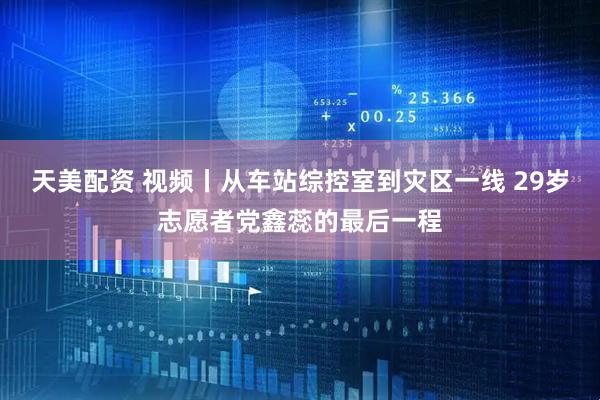 天美配资 视频丨从车站综控室到灾区一线 29岁志愿者党鑫蕊的最后一程