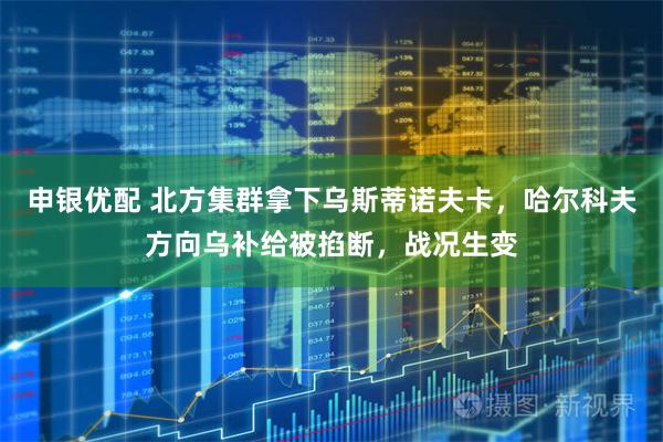 申银优配 北方集群拿下乌斯蒂诺夫卡，哈尔科夫方向乌补给被掐断，战况生变