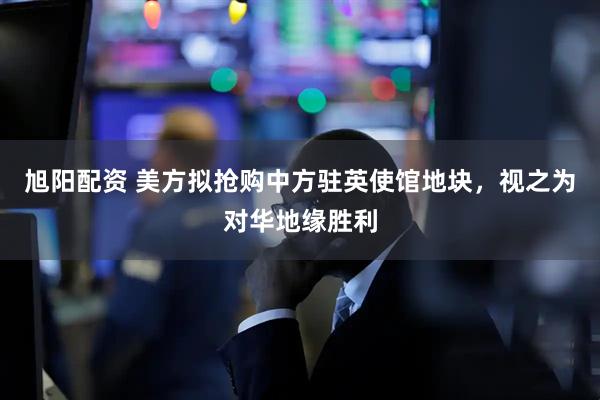 旭阳配资 美方拟抢购中方驻英使馆地块，视之为对华地缘胜利