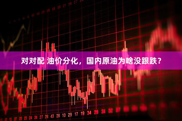 对对配 油价分化，国内原油为啥没跟跌？