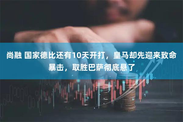 尚融 国家德比还有10天开打，皇马却先迎来致命暴击，取胜巴萨彻底悬了